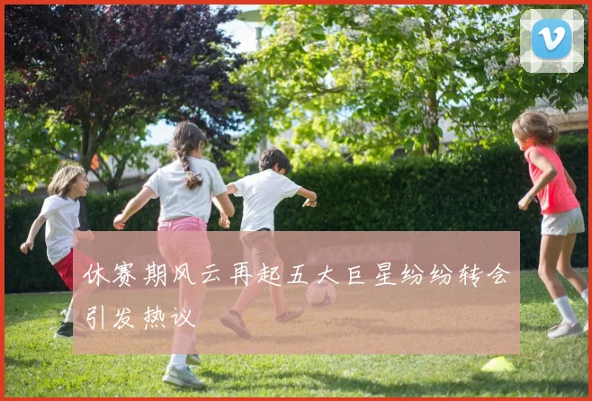 休赛期风云再起五大巨星纷纷转会引发热议