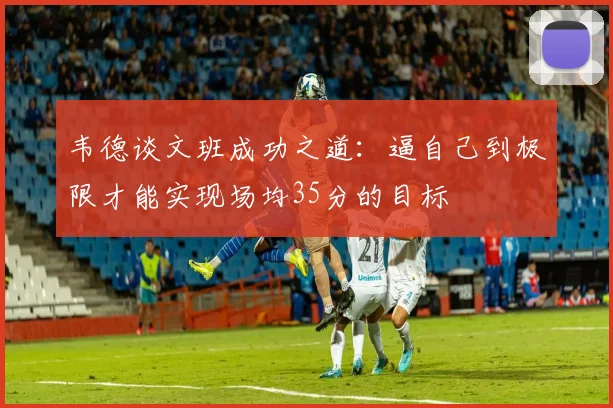 韦德谈文班成功之道：逼自己到极限才能实现场均35分的目标