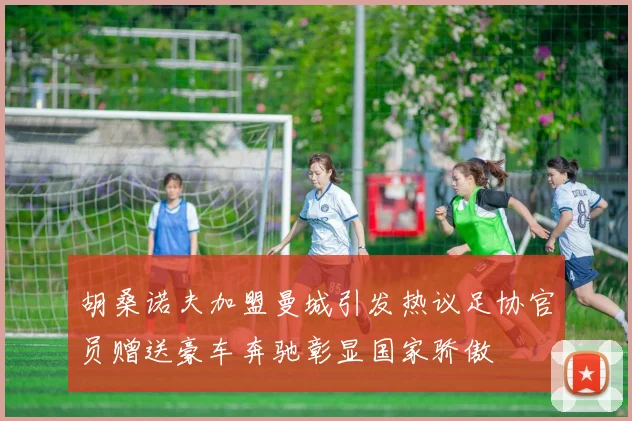 胡桑诺夫加盟曼城引发热议足协官员赠送豪车奔驰彰显国家骄傲