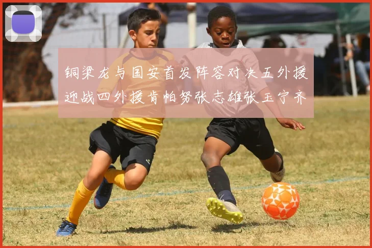 铜梁龙与国安首发阵容对决五外援迎战四外援肯帕努张志雄张玉宁齐上阵