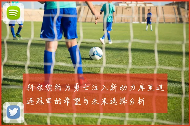 科尔续约为勇士注入新动力库里追逐冠军的希望与未来选择分析