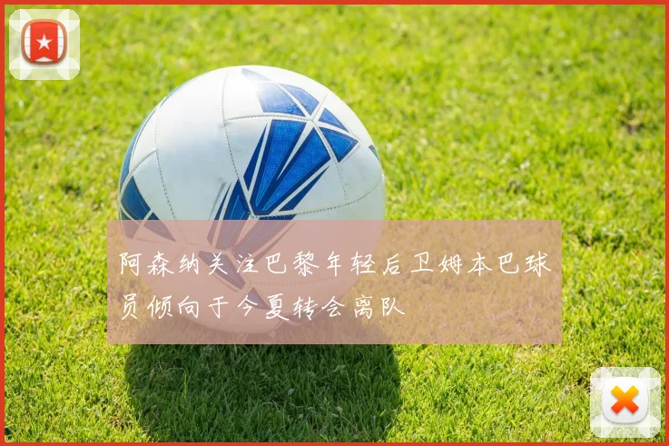 阿森纳关注巴黎年轻后卫姆本巴球员倾向于今夏转会离队