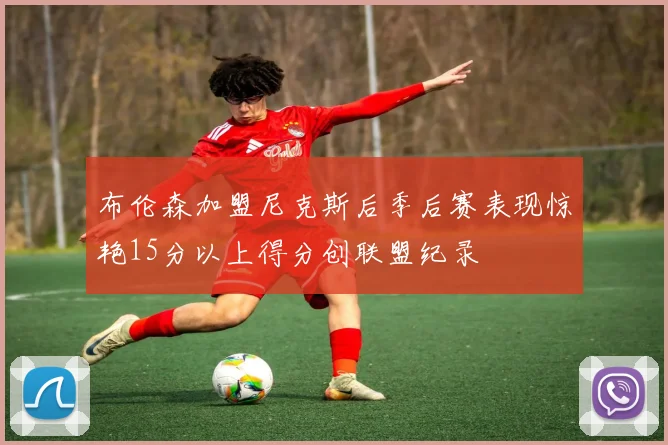 布伦森加盟尼克斯后季后赛表现惊艳15分以上得分创联盟纪录