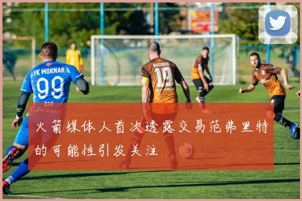 火箭媒体人首次透露交易范弗里特的可能性引发关注