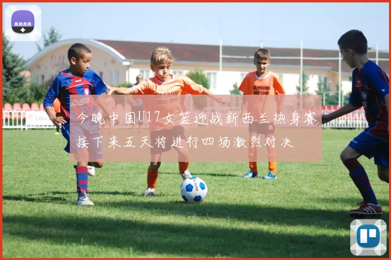 今晚中国U17女篮迎战新西兰热身赛接下来五天将进行四场激烈对决