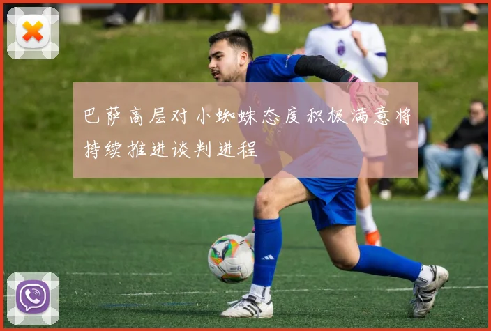 巴萨高层对小蜘蛛态度积极满意将持续推进谈判进程