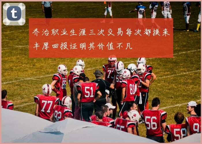 乔治职业生涯三次交易每次都换来丰厚回报证明其价值不凡