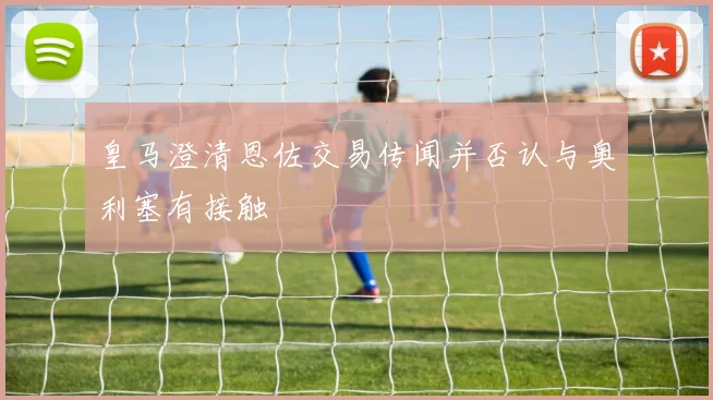 皇马澄清恩佐交易传闻并否认与奥利塞有接触