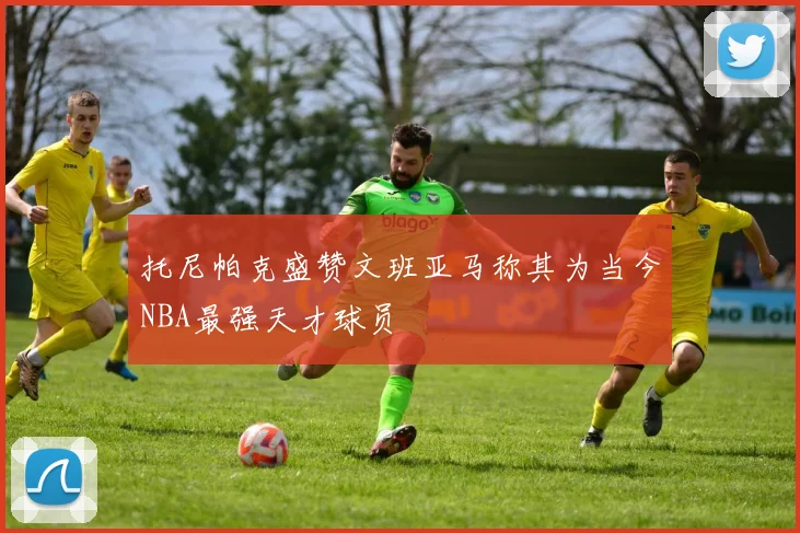 托尼帕克盛赞文班亚马称其为当今NBA最强天才球员