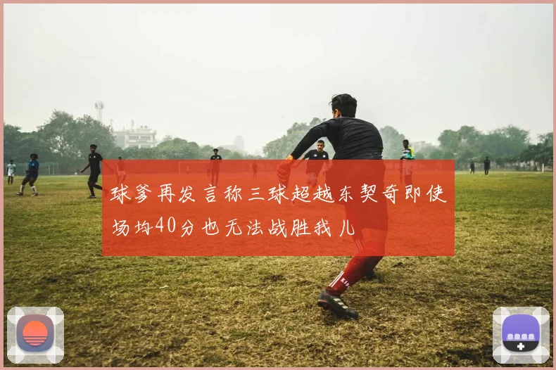球爹再发言称三球超越东契奇即使场均40分也无法战胜我儿