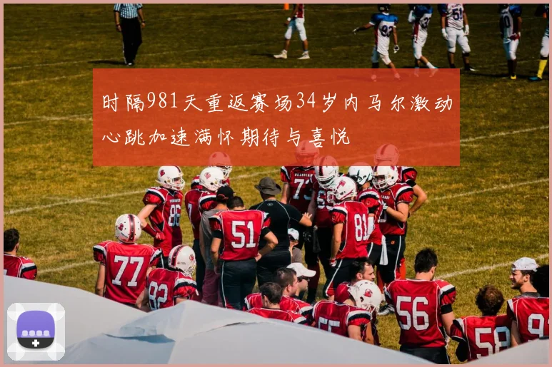 时隔981天重返赛场34岁内马尔激动心跳加速满怀期待与喜悦