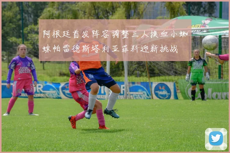 阿根廷首发阵容调整三人换血小蜘蛛帕雷德斯塔利亚菲科迎新挑战