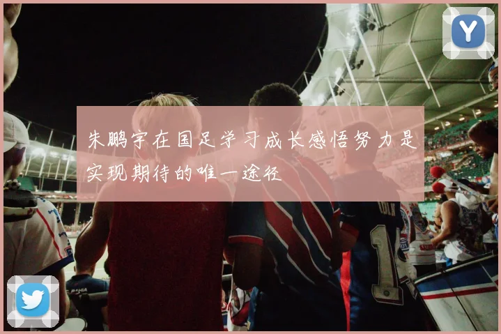朱鹏宇在国足学习成长感悟努力是实现期待的唯一途径