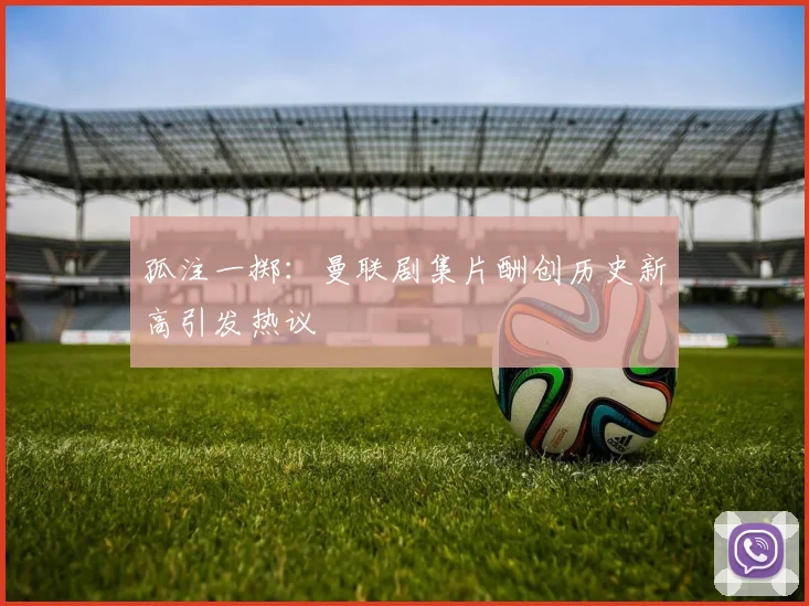 孤注一掷：曼联剧集片酬创历史新高引发热议