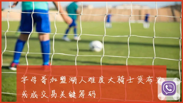 字母哥加盟湖人难度大骑士莫布里或成交易关键筹码