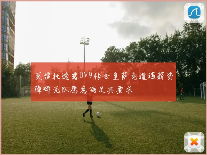 莫雷托透露DV9转会皇萨竞遭遇薪资障碍无队愿意满足其要求