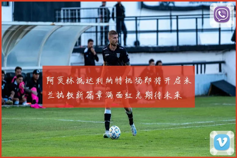 阿莫林抵达利纳特机场即将开启米兰执教新篇章满面红光期待未来