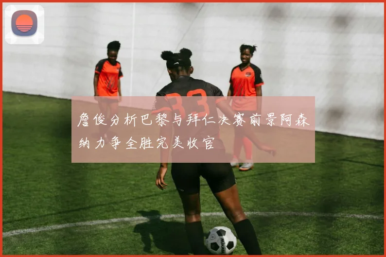 詹俊分析巴黎与拜仁决赛前景阿森纳力争全胜完美收官