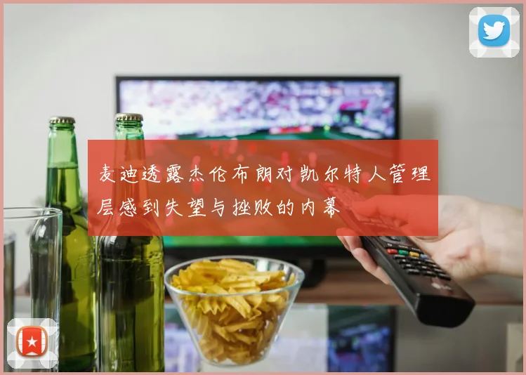 麦迪透露杰伦布朗对凯尔特人管理层感到失望与挫败的内幕