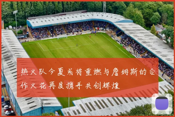 热火队今夏或将重燃与詹姆斯的合作火花再度携手共创辉煌